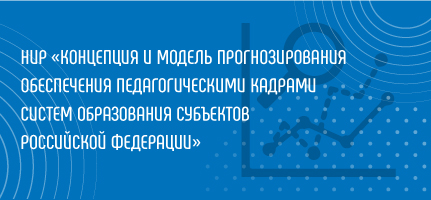 НИР «Концепция и модель прогнозирования обеспечения педагогическими кадрами систем образования субъектов Российской Федерации»
